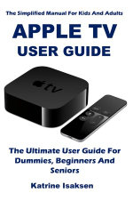 APPLE TV USER GUIDE : The Ultimate User Guide For Dummies, Beginners And Seniors (The Simplified Manual For Kids And Adults) - Katrine Isaksen