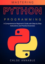 Mastering Python Programming : A Comprehensive Beginner's Guide with Step-by-Step Instructions and Practical Exercises - Chloe Annable