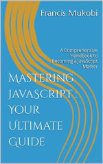 Mastering JavaScript : Your Ultimate Guide: A Comprehensive Handbook to Becoming a JavaScript Master : A Comprehensive Handbook to Becoming a Javascript Master - Francis Mukobi