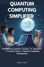 Quantum Computing Simplified : Demystifying Quantum Concepts for Beginners: A Practical Guide to Quantum Computing Fundamentals - Ronald K. Smith