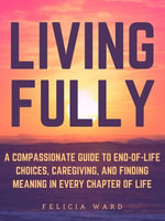 Living Fully : A Compassionate Guide to End-of-Life Choices, Caregiving, and Finding Meaning in Every Chapter of Life - Felicia Ward