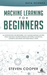 Machine Learning for Beginners : An Introduction for Beginners, Why Machine Learning Matters Today and How Machine Learning Networks, Algorithms, Concepts and Neural Networks Really Work - Steven Cooper
