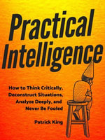 Practical Intelligence : How to Think Critically, Deconstruct Situations, Analyze Deeply, and Never Be Fooled - Patrick King