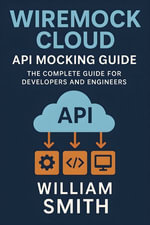 WireMock Cloud API Mocking Guide : The Complete Guide for Developers and Engineers - William Smith