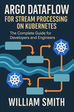 Argo Dataflow for Stream Processing on Kubernetes : The Complete Guide for Developers and Engineers - William Smith