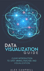 Data Visualization Guide : Clear Introduction to Data Mining, Analysis, and Visualization - Alex Campbell