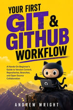 Your First Git & GitHub Workflow : A Hands-On Beginner's Guide to Version Control, Repositories, Branches, and Open Source Collaboration - Andrew Wright