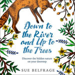 Down to the River and Up to the Trees : Discover the hidden nature on your doorstep - Sue Belfrage