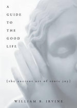 A Guide to the Good Life : The Ancient Art of Stoic Joy - William B. Irvine
