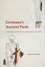 Germany's Ancient Pasts : Archaeology and Historical Interpretation since 1700 - Brent Maner