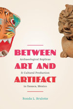 Between Art and Artifact : Archaeological Replicas and Cultural Production in Oaxaca, Mexico - Ronda L. Brulotte