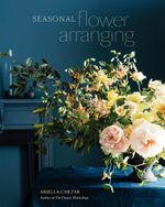 Seasonal Flower Arranging : Fill Your Home with Blooms, Branches, and Foraged Materials All Year Round - Ariella Chezar