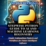 Stepwise Python Guide to AI and Machine Learning Beginners : Simple Explanations Projects and Workflows for Future Intelligent Software - Noah Whitman