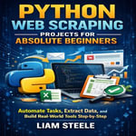 Python Web Scraping Projects for Absolute Beginners : Automate Tasks, Extract Data, and Build Real-World Tools Step-by-Step - Liam Steele