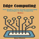 Edge Computing : Book 3. Case Studies, Future Trends and Emerging Technologies in Edge Computing - Simon Winston
