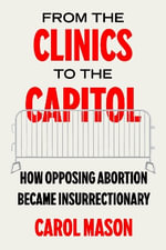 From the Clinics to the Capitol : How Opposing Abortion Became Insurrectionary - Carol Mason