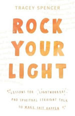 Rock Your Light : Lessons for Lightworkers and Spiritual Straight Talk to Make Shit Happen - Tracey Spencer