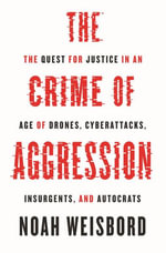 The Crime of Aggression : The Quest for Justice in an Age of Drones, Cyberattacks, Insurgents, and Autocrats - Noah Weisbord