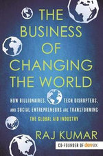 The Business of Changing the World : How Billionaires, Tech Disrupters, and Social Entrepreneurs Are Transforming the Global Aid Industry - Raj Kumar
