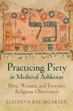 Practicing Piety in Medieval Ashkenaz : Men, Women, and Everyday Religious Observance - Elisheva Baumgarten