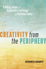 Creativity from the Periphery : Trading Zones of Scientific Exchange in Colonial India - Deepanwita Dasgupta