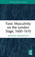 Toxic Masculinity on the London Stage, 1600-1610 : Routledge Focus on Literature - Anthony Archdeacon