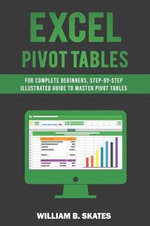 Excel Pivot Tables : For Complete Beginners, Step-By-Step Illustrated Guide to Master Pivot Tables - William B. Skates