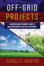Off-Grid Projects : A Comprehensive Beginner's Guide to Build an Efficient Life of Self-Sufficiency - Isabelle Martin