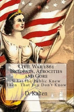 Civil War 1861 Incidents, Atrocities and Gore What the Public Knew Then That You Don't Know - D. M. Kalten