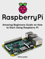 Raspberry Pi : Amazing Beginners Guide on How to Start Using Raspberry Pi - Irma Lyons