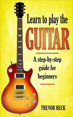 Learn to Play the Guitar : A Step-by-Step Guide for Beginners - Trevor Beck