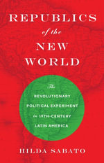 Republics of the New World : The Revolutionary Political Experiment in Nineteenth-Century Latin America - Hilda Sabato