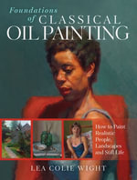 Foundations of Classical Oil Painting : How to Paint Realistic People, Landscapes and Still Life - Lea Wight
