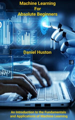 Machine Learning for Absolute Beginners : An Introduction to the Fundamentals and Applications of Machine Learning - daniel huston