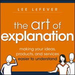 The Art of Explanation : Making Your Ideas, Products, and Services Easier to Understand - Lee LeFever