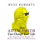How Adam Smith Can Change Your Life : An Unexpected Guide to Human Nature and Happiness - Russ Roberts