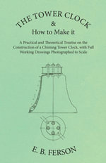 The Tower Clock and How to Make it - A Practical and Theoretical Treatise on the Construction of a Chiming Tower Clock, with Full Working Drawings Photographed to Scale - E. B. Ferson