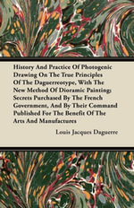 History and Practice of Photogenic Drawing on the True Principles of the Daguerreotype, with the New Method of Dioramic Painting : Secrets Purchased By The French Government, And By Their Command Published For The Benefit Of The Arts And Manufactures - Louis Jacques Daguerre