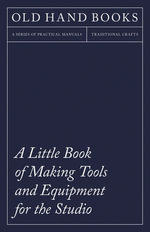 A Little Book of Making Tools and Equipment for the Studio : Includes Instructions for Making a Printing Press, Line Printing Blocks, Rubber Stamp Making, Stencil Cutting and Stencilling - Anon