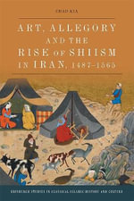 Art, Allegory and the Rise of Shi'ism in Iran, 1487-1565 : Edinburgh Studies in Classical Islamic History and Culture - Chad Kia