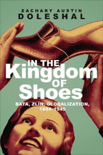 In the Kingdom of Shoes : Bata, Zlin, Globalization, 1894-1945 - Zachary Austin Doleshal