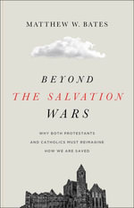 Beyond the Salvation Wars : Why Both Protestants and Catholics Must Reimagine How We Are Saved - Matthew Bates
