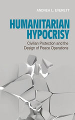 Humanitarian Hypocrisy : Civilian Protection and the Design of Peace Operations - Andrea L. Everett