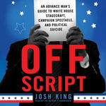 Off Script : An Advance Man's Guide to White House Stagecraft, Campaign Spectacle, and Political Suicide - Josh King