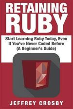 Retaining Ruby : Start Learning Ruby Today, Even If You've Never Coded Before (a Beginner's Guide) - Jeffrey Crosby