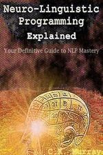 Neuro-Linguistic Programming Explained : Your Definitive Guide to NLP Mastery - C K Murray