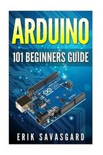 Arduino : 101 Beginners Guide: How to Get Started with Your Arduino (Tips, Tricks, Projects and More!) - Erik Savasgard