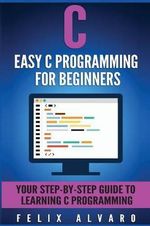 C Programming : Easy C Programming for Beginners, Your Step-By-Step Guide to Learning C Programming - Felix Alvaro