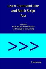 Learn Command Line and Batch Script Fast : A course from the basics of Windows to the edge of networking - D. Armstrong
