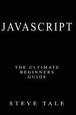 JavaScript : The Ultimate Beginners Guide: Start Coding Today - Steve Tale